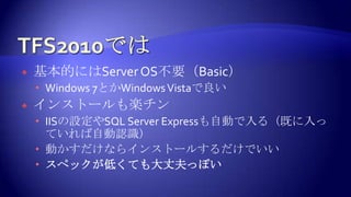 TFS2010では基本的にはServer OS不要（Basic）Windows 7とかWindows Vistaで良いインストールも楽チンIISの設定やSQL Server Expressも自動で入る（既に入っていれば自動認識）動かすだけならインストールするだけでいいスペックが低くても大丈夫っぽい