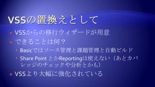 VSSの置換えとしてVSSからの移行ウィザードが用意できることは何？Basicではソース管理と課題管理と自動ビルドSharePoint とかReportingは使えない（あとカバレッジのチェックや分析とかも）VSSより大幅に強化されている
