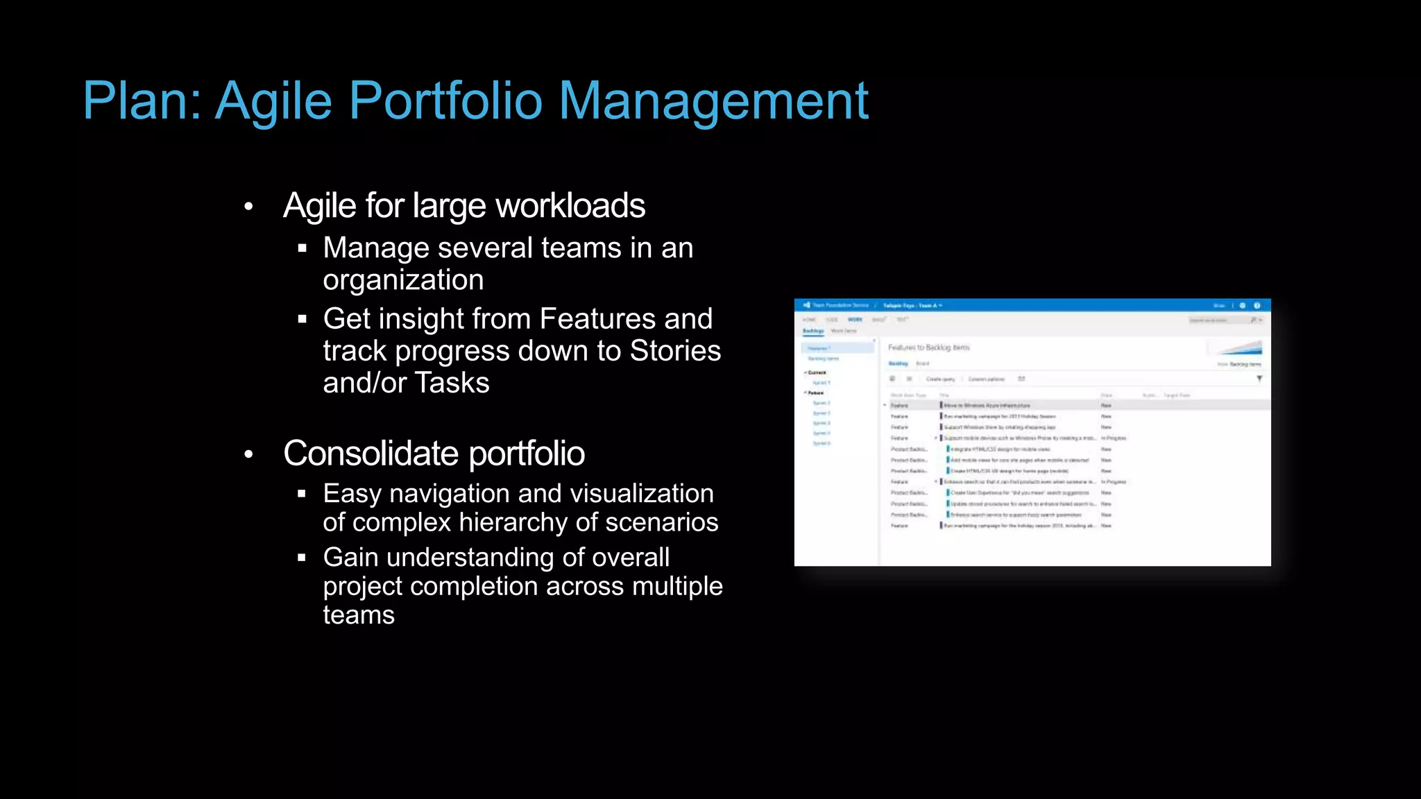 Plan: Agile Portfolio Management
• Agile for large workloads
 Manage several teams in an

organization
 Get insight from Features and
track progress down to Stories
and/or Tasks

• Consolidate portfolio
 Easy navigation and visualization

of complex hierarchy of scenarios
 Gain understanding of overall
project completion across multiple
teams

 