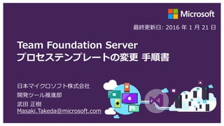 Team Foundation Server
プロセステンプレートの変更 手順書
日本マイクロソフト株式会社
開発ツール推進部
武田 正樹
Masaki.Takeda@microsoft.com
最終更新日: 2016 年 2 月 24 日
 