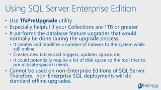 Using SQL Server Enterprise Edition
• Use TfsPreUpgrade utility
• Especially helpful if your Collections are 1TB or greater
• It performs the database feature upgrades that would
normally be done during the upgrade process.
• It creates and modifies a number of indexes to the system while
still online.
• Creates new tables and triggers, updates sprocs, etc.
• It could potentially require a lot of disk space so the tool tries to
pre-allocate space it needs.
• Cannot be used on non-Enterprise Editions of SQL Server.
Therefore, non-Enterprise SQL deployments will do
standard offline upgrades.
 