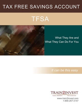 TAX FREE SAVINGS ACCOUNT

        TFSA

                    What They Are and
             What They Can Do For You




                 It can be this easy




                     www.train2invest.com
                          1-866-267-3147
 
