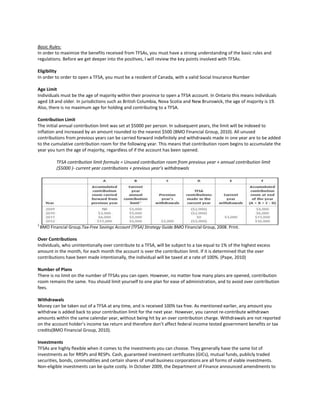 Basic Rules:
In order to maximize the benefits received from TFSAs, you must have a strong understanding of the basic rules and
regulations. Before we get deeper into the positives, I will review the key points involved with TFSAs.
Eligibility
In order to order to open a TFSA, you must be a resident of Canada, with a valid Social Insurance Number
Age Limit
Individuals must be the age of majority within their province to open a TFSA account. In Ontario this means individuals
aged 18 and older. In jurisdictions such as British Columbia, Nova Scotia and New Brunswick, the age of majority is 19.
Also, there is no maximum age for holding and contributing to a TFSA.
Contribution Limit
The initial annual contribution limit was set at $5000 per person. In subsequent years, the limit will be indexed to
inflation and increased by an amount rounded to the nearest $500 (BMO Financial Group, 2010). All unused
contributions from previous years can be carried forward indefinitely and withdrawals made in one year are to be added
to the cumulative contribution room for the following year. This means that contribution room begins to accumulate the
year you turn the age of majority, regardless of if the account has been opened.
TFSA contribution limit formula = Unused contribution room from previous year + annual contribution limit
($5000 )- current year contributions + previous year’s withdrawals
2
BMO Financial Group.Tax-Free Savings Account (TFSA) Strategy Guide.BMO Financial Group, 2008. Print.
Over Contributions
Individuals, who unintentionally over contribute to a TFSA, will be subject to a tax equal to 1% of the highest excess
amount in the month, for each month the account is over the contribution limit. If it is determined that the over
contributions have been made intentionally, the individual will be taxed at a rate of 100%. (Pape, 2010)
Number of Plans
There is no limit on the number of TFSAs you can open. However, no matter how many plans are opened, contribution
room remains the same. You should limit yourself to one plan for ease of administration, and to avoid over contribution
fees.
Withdrawals
Money can be taken out of a TFSA at any time, and is received 100% tax free. As mentioned earlier, any amount you
withdraw is added back to your contribution limit for the next year. However, you cannot re-contribute withdrawn
amounts within the same calendar year, without being hit by an over contribution charge. Withdrawals are not reported
on the account holder’s income tax return and therefore don’t affect federal income tested government benefits or tax
credits(BMO Financial Group, 2010).
Investments
TFSAs are highly flexible when it comes to the investments you can choose. They generally have the same list of
investments as for RRSPs and RESPs. Cash, guaranteed investment certificates (GICs), mutual funds, publicly traded
securities, bonds, commodities and certain shares of small business corporations are all forms of viable investments.
Non-eligible investments can be quite costly. In October 2009, the Department of Finance announced amendments to
 