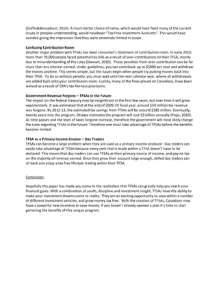 (Duffin&Bensadoun, 2010). A much better choice of name, which would have fixed many of the current
issues in peoples understanding, would havebeen “Tax Free Investment Accounts”. This would have
avoided giving the impression that they were extremely limited in scope.
Confusing Contribution Room
Another major problem with TFSAs has been consumer’s treatment of contribution room. In early 2010,
more than 70,000 people faced potential tax bills as a result of over-contributions to their TFSA, mostly
due to misunderstanding of the rules (Stewart, 2010). These penalties from over-contribution can be far
more than any interest earned. Under guidelines, you can contribute up to $5000 per year and withdraw
the money anytime. This seems simple, but the issues begin when people try putting money back into
their TFSA. To do so without penalty, you must wait until the next calendar year, where all withdrawals
are added back onto your contribution room. Luckily, many of the fines placed on Canadians, have been
waived as a result of CRA’s tax fairness provisions.
Government Revenue Forgone – TFSAs in the Future
The impact on the federal treasury may be insignificant in the first few years, but over time it will grow
exponentially. It was estimated that at the end of 2009-10 fiscal year, around $50 million tax revenue
was forgone. By 2012-13, the estimated tax savings from TFSAs will be around $385 million. Eventually,
twenty years into the program, Ottawa estimates the program will cost $3 billion annually (Pape, 2010).
As time passes and the level of taxes forgone increase, therefore the government will most likely change
the rules regarding TFSAs in the future. Therefore one must take advantage of TFSAs before the benefits
become limited.
TFSA as a Primary Income Creator – Day Traders
TFSAs can become a large problem when they are used as a primary income producer. Day traders can
easily take advantage of TFSAs because every cent that is made within a TFSA doesn’t have to be
declared. This means that day traders can use TFSAs as their primary source of income, and pay no tax
on the majority of revenue earned. Once they grow their account large enough, skilled day traders can
sit back and enjoy a tax free lifestyle trading within their TFSA.
Conclusion:
Hopefully this paper has made you come to the realization that TFSAs can greatly help you reach your
financial goals. With a combination of youth, discipline and investment insight, TFSAs have the ability to
make your investment dreams come to reality. They are an exciting opportunity to save within a number
of different investment vehicles, and grow money tax free. With the creation of TFSAs, Canadians now
have a powerful new incentive to save money. If you haven’t already opened a plan it’s time to start
garnering the benefits of this unique program.
 
