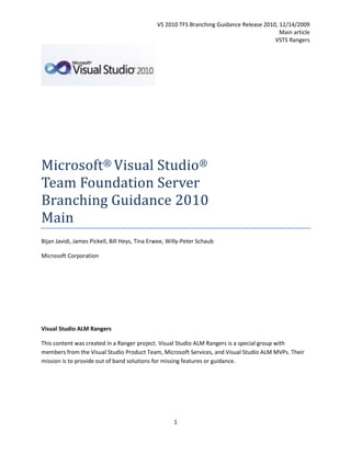 VS 2010 TFS Branching Guidance Release 2010, 12/14/2009
                                                                                            Main article
                                                                                          VSTS Rangers




Microsoft® Visual Studio®
Team Foundation Server
Branching Guidance 2010
Main
Bijan Javidi, James Pickell, Bill Heys, Tina Erwee, Willy-Peter Schaub

Microsoft Corporation




Visual Studio ALM Rangers

This content was created in a Ranger project. Visual Studio ALM Rangers is a special group with
members from the Visual Studio Product Team, Microsoft Services, and Visual Studio ALM MVPs. Their
mission is to provide out of band solutions for missing features or guidance.




                                                     1
 