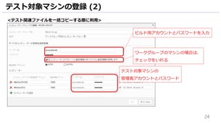 24
テスト対象マシンの登録 (2)
テスト対象マシンの
管理者アカウントとパスワード
<テスト関連ファイルを一括コピーする際に利用>
ワークグループのマシンの場合は、
チェックをいれる
ビルド用アカウントとパスワードを入力
 