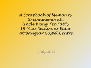 A Scrapbook of Memories
    to commemorate
 Uncle Wong Tee Fatt’s
19-Year Season as Elder
at Bangsar Gospel Centre



       1 July 2012
 