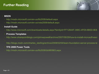 Further Reading MSDN  http://msdn.microsoft.com/en-us/tfs2008/default.aspx http://msdn.microsoft.com/en-us/vsts2008/default.aspx Install Guide http://www.microsoft.com/downloads/details.aspx?familyid=FF12844F-398C-4FE9-8B0D-9E84181D9923&displaylang=en Process Templates http://www.sharepointblogs.com/johnwpowell/archive/2007/09/29/how-to-install-microsoft-escrum-1-0-process-template-on-tfs-2008-beta-2-quot-orcas-quot.aspx http://blogs.msdn.com/charles_sterling/archive/2008/02/04/team-foundation-server-process-templates.aspx TFS 2008 Power Tools http://msdn.microsoft.com/en-us/tfs2008/bb980963.aspx Page     