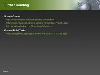 Further Reading Source Control http://www.ericsink.com/scm/source_control.html http://msdn.microsoft.com/en-us/library/ms364074(VS.80).aspx http://www.codeplex.com/BranchingGuidance Custom Build Tasks  http://bartdesmet.net/blogs/bart/archive/2006/04/13/3896.aspx Page     