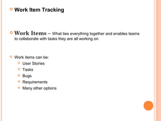  Work Item Tracking
 Work Items – What ties everything together and enables teams
to collaborate with tasks they are all working on
 Work items can be:
 User Stories
 Tasks
 Bugs
 Requirements
 Many other options
 