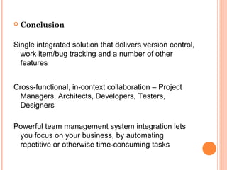  Conclusion
Single integrated solution that delivers version control,
work item/bug tracking and a number of other
features
Cross-functional, in-context collaboration – Project
Managers, Architects, Developers, Testers,
Designers
Powerful team management system integration lets
you focus on your business, by automating
repetitive or otherwise time-consuming tasks
 