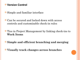  Version Control
 Simple and familiar interface
 Can be secured and locked down with access
controls and customizable check-in rules
 Ties in Project Management by linking check-ins to
Work Items
 Simple and efficient branching and merging
 Visually track changes across branches
 