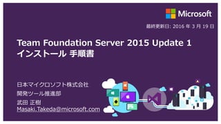Team Foundation Server 2015 Update 1
インストール 手順書
日本マイクロソフト株式会社
開発ツール推進部
武田 正樹
Masaki.Takeda@microsoft.com
最終更新日: 2016 年 3 月 19 日
 