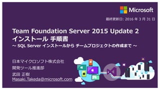 Team Foundation Server 2015 Update 2.1
インストール 手順書
～ SQL Server インストールから チームプロジェクトの作成まで ～
日本マイクロソフト株式会社
開発ツール推進部
武田 正樹
Masaki.Takeda@microsoft.com
最終更新日: 2016 年 5 月 13 日
 