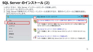 16
しばらくすると、SQL Server インストールセンターが起動します。
1. [インストール] をクリックします。
2. [SQL Server の新規スタンドアロン インストールを実行するか、既存のインストールに機能を追加し
ます] をクリックします。
SQL Server のインストール (2)
1
2
 