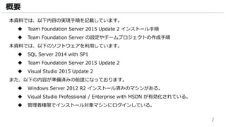 2
概要
本資料では、以下内容の実現手順を記載しています。
 Team Foundation Server 2015 Update 2 インストール手順
 Team Foundation Server の設定やチームプロジェクトの作成手順
本資料では、以下のソフトウェアを利用しています。
 SQL Server 2014 with SP1
 Team Foundation Server 2015 Update 2
 Visual Studio 2015 Update 2
また、以下の内容が準備済みの前提になっております。
 Windows Server 2012 R2 インストール済みのマシンがある。
 Visual Studio Professional / Enterprise with MSDN が有効化されている。
 管理者権限でインストール対象マシンにログインしている。
 