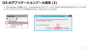 51
1. IIS Manager が起動したら、[Connections] のサーバーリストにある [Win2012R2] をクリックします。
2. ポップアップウインドウが表示されます。[No] をクリックします。
IIS のアプリケーションプール設定 (2)
1
2
 
