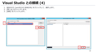 58
1. 追加された [win2012r2:8080/tfs] をクリックして、選択します。
2. [閉じる] をクリックします。
3. [接続] をクリックします。
Visual Studio との接続 (4)
2
1
3
 
