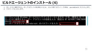 73
1. [サービスに使用するユーザーアカウントの名前を入力] は、ビルド用アカウント（今回は、azuredaisuki）を入力します。
2. パスワードも入力します。
ビルドエージェントのインストール (6)
1
2
 