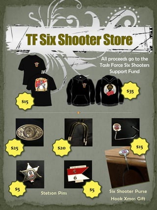 All proceeds go to the
                                Task Force Six Shooters
                                     Support Fund


                                            $35

      $15




$25                $20                            $15




 $5                        $5       Six Shooter Purse
            Stetson Pins
                                     Hook Xmas Gift
 