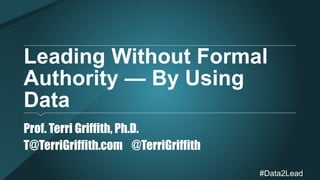 Leading Without Formal 
Authority — By Using 
Data 
#
Data2Lead 
Prof. Terri Griffith, Ph.D. 
T@TerriGriffith.com @TerriGriffith 
 