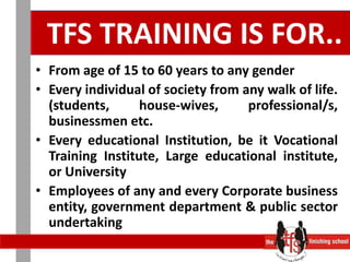  TFS TRAINING IS FOR..From age of 15 to 60 years to any gender Every individual of society from any walk of life. (students, house-wives, professional/s, businessmen etc.Every educational Institution, be it Vocational Training Institute, Large educational institute, or University Employees of any and every Corporate business entity, government department & public sector undertaking  