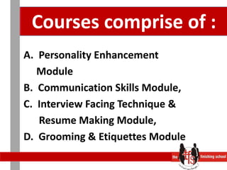 Courses comprise of :A.  Personality Enhancement      ModuleB.  Communication Skills Module,C.  Interview Facing Technique &       Resume Making Module,D.  Grooming & Etiquettes Module