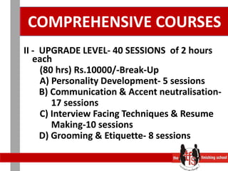 COMPREHENSIVE COURSES II -  UPGRADE LEVEL- 40 SESSIONS  of 2 hours each       (80 hrs) Rs.10000/-Break-Up       A) Personality Development- 5 sessions	   B) Communication & Accent neutralisation-              17 sessions       C) Interview Facing Techniques & Resume            Making-10 sessions	   D) Grooming & Etiquette- 8 sessions