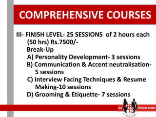 COMPREHENSIVE COURSES III- FINISH LEVEL- 25 SESSIONS  of 2 hours each       (50 hrs) Rs.7500/-	   Break-Up       A) Personality Development- 3 sessions	   B) Communication & Accent neutralisation-              5 sessions       C) Interview Facing Techniques & Resume            Making-10 sessions	   D) Grooming & Etiquette- 7 sessions