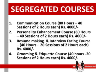SEGREGATED COURSESCommunication Course (80 Hours – 40 Sessions of 2 Hours each) Rs. 4000/- Personality Enhancement Course (80 Hours – 40 Sessions of 2 Hours each) Rs. 4000/-Resume making  & Interview Facing Course – (40 Hours – 20 Sessions of 2 Hours each) Rs. 4000/-Grooming & Etiquette Course (40 hours -20 Sessions of 2 Hours each) Rs. 4000/-
