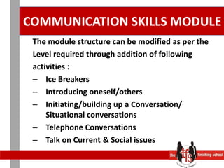 COMMUNICATION SKILLS MODULEThe module structure can be modified as per theLevel required through addition of followingactivities :Ice Breakers		Introducing oneself/othersInitiating/building up a Conversation/ Situational conversationsTelephone Conversations		Talk on Current & Social issues