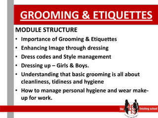 GROOMING & ETIQUETTESMODULE STRUCTURE 	 Importance of Grooming & EtiquettesEnhancing Image through dressingDress codes and Style managementDressing up – Girls & Boys. Understanding that basic grooming is all about cleanliness, tidiness and hygieneHow to manage personal hygiene and wear make-up for work. 