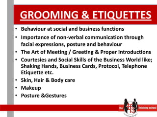 GROOMING & ETIQUETTESBehaviour at social and business functions Importance of non-verbal communication through facial expressions, posture and behaviourThe Art of Meeting / Greeting & Proper IntroductionsCourtesies and Social Skills of the Business World like; Shaking Hands, Business Cards, Protocol, Telephone Etiquette etc. Skin, Hair & Body careMakeup Posture &Gestures 