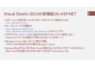 Visual Studio 2015の (4)-ASP.NET
.NET Coreを使用したASP.NET 5(2015/8/5現在Beta6)
http://www.asp.net/vnext
オープンソースで開発中
https://github.com/aspnet/Home
https://github.com/aspnet/Home/wiki/Roadmap (1.0は2016/Q1予定)
クラウドフレンドリー(OSに含まれる.NETアセンブリに依存しない)
Dockerコンテナでの実行が考えられるシナリオの一つ
Windows/Linux/Mac OS Xで実行可能。
プロジェクト形式がまるで異なる(csproj→json)
System.WebがないのでWeb Formは動かない(おそらくサポートもされない)
Web Formが必要な方はASP.NET 4.6(.NET Framework 4.6)
 