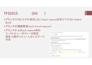 TFS2015 (Git )
ブランチでのビルドが成功しないとpull requestを受けつけないGated
Build
ブランチの履歴閲覧(push & pull request)
ブランチからのpull request時の
コードレビューポリシーを設定
指定人数がレビューしないとマージ
不可
 