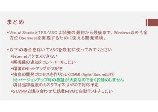 ㆉとめ
Visual StudioとTFS/VSOは開発の最初から最後まで、Windows以外も全
方位Opennessを実現するために使える開発環境。
以下の場合を除いてVSOを最初に使ってみてください
Internetアクセスできない
新機能の追加をコントロールしたい
環境のセットアップが大好き
独自の開発プロセスを作りたい(CMMI/Agile/Scrum以外)
※:バージョンアップ時の検証が大変なので全くお勧めしません
項目追加程度のカスタマイズはVSOで対応予定
SCVMMと組み合わせた組織内VMで自動テストをしたい
 
