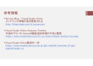 参考情颴
Service Blog - Visual Studio Online
メンテナンス情報が逐次更新される
http://blogs.msdn.com/b/vsoservice/
Visual Studio Online Features Timeline
今後のTFS/VS Onlineの機能追加時期の予告と履歴
https://www.visualstudio.com/en-us/news/release-archive-vso.aspx
Visual Studio Online最初の一歩
https://www.visualstudio.com/ja-jp/get-started/overview-of-get-
started-tasks-vs
 