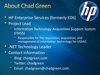 About Chad GreenHP Enterprise Services (formerly EDS)Project LeadInformation Technology Acquisition Support System (ITASS)Responsible for the requisition, acquisition, and management of information technology for USAAC.NET Technology LeaderContact InformationBlog: chadgreen.comTwitter: chadgreenEmail: chadgreen@chadgreen.com