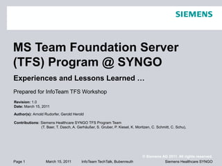 MS Team Foundation Server
(TFS) Program @ SYNGO
Experiences and Lessons Learned …
Prepared for InfoTeam TFS Workshop
Revision: 1.0
Date: March 15, 2011

Author(s): Arnold Rudorfer, Gerold Herold

Contributions: Siemens Healthcare SYNGO TFS Program Team
               (T. Baer, T. Dasch, A. Gerhäußer, S. Gruber, P. Kiesel, K. Moritzen, C. Schmitt, C. Schu),




                                                                              © Siemens AG 2011. All rights reserved.
Page 1             March 15, 2011        InfoTeam TechTalk, Bubenreuth                   Siemens Healthcare SYNGO
 