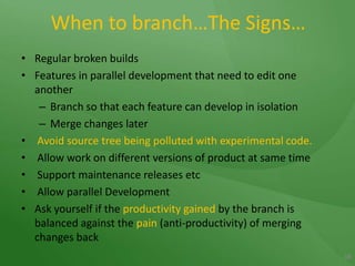 When to branch…The Signs…Regular broken buildsFeatures in parallel development that need to edit one anotherBranch so that each feature can develop in isolationMerge changes laterAvoid source tree being polluted with experimental code. Allow work on different versions of product at same time Support maintenance releases etc Allow parallel DevelopmentAsk yourself if the productivity gained by the branch is balanced against the pain (anti-productivity) of merging changes back16