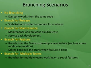 Branching ScenariosNo BranchingEveryone works from the same codeBranch for ReleaseStabilization in order to prepare for a releaseBranch for MaintenanceMaintenance of a previous build/releaseService pack developmentBranch for FeatureBranch from the Trunk to develop a new feature (such as a new module in isolation)Merge back into the Trunk when feature is doneBranch for  Multiple TeamsBranches for multiple teams working on a set of features18