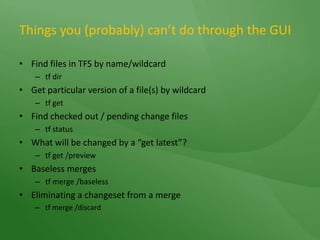 Things you (probably) can’t do through the GUI Find files in TFS by name/wildcardtf dirGet particular version of a file(s) by wildcardtf getFind checked out / pending change filestf statusWhat will be changed by a “get latest”?tf get /previewBaseless mergestf merge /baselessEliminating a changeset from a mergetf merge /discard