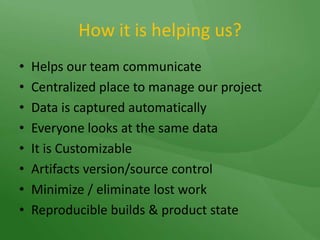 How it is helping us?Helps our team communicate Centralized place to manage our projectData is captured automaticallyEveryone looks at the same dataIt is CustomizableArtifacts version/source controlMinimize / eliminate lost workReproducible builds & product state