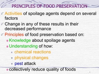 1
PRINCIPLES OF FOOD PRESERVATION
Activities of spoilage agents depend on several
factors
Change in any of these results in their
decreased performance
Principles of food preservation based on:
Knowledge about spoilage agents
Understanding of how:
chemical reactions
physical changes
pest attack
collectively reduce quality of foods
 