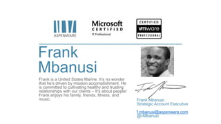 Frank
Mbanusi
Frank is a United States Marine. It’s no wonder
that he’s driven by mission accomplishment. He
is committed to cultivating healthy and trusting
relationships with our clients – It’s about people!
Frank enjoys his family, friends, fitness, and
music. Frank Mbanusi
Strategic Account Executive
f.mbanusi@aspenware.com
@vMbanusi
 