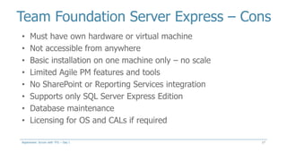 Team Foundation Server Express – Cons
17
• Must have own hardware or virtual machine
• Not accessible from anywhere
• Basic installation on one machine only – no scale
• Limited Agile PM features and tools
• No SharePoint or Reporting Services integration
• Supports only SQL Server Express Edition
• Database maintenance
• Licensing for OS and CALs if required
Aspenware: Scrum with TFS – Day I
 