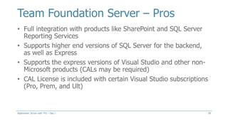 Team Foundation Server – Pros
18
• Full integration with products like SharePoint and SQL Server
Reporting Services
• Supports higher end versions of SQL Server for the backend,
as well as Express
• Supports the express versions of Visual Studio and other non-
Microsoft products (CALs may be required)
• CAL License is included with certain Visual Studio subscriptions
(Pro, Prem, and Ult)
Aspenware: Scrum with TFS – Day I
 