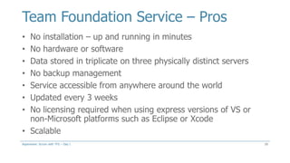 Team Foundation Service – Pros
20
• No installation – up and running in minutes
• No hardware or software
• Data stored in triplicate on three physically distinct servers
• No backup management
• Service accessible from anywhere around the world
• Updated every 3 weeks
• No licensing required when using express versions of VS or
non-Microsoft platforms such as Eclipse or Xcode
• Scalable
Aspenware: Scrum with TFS – Day I
 