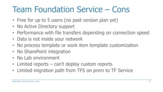 Team Foundation Service – Cons
21
• Free for up to 5 users (no paid version plan yet)
• No Active Directory support
• Performance with file transfers depending on connection speed
• Data is not inside your network
• No process template or work item template customization
• No SharePoint integration
• No Lab environment
• Limited reports – can’t deploy custom reports
• Limited migration path from TFS on prem to TF Service
Aspenware: Scrum with TFS – Day I
 