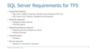 SQL Server Requirements for TFS
• Supported Editions
• SQL Server 2008 R2 Express, Standard and Enterprise SP1 CU1
• SQL Server 2012 Express, Standard and Enterprise
• Features required
• Database Engine Service
• Full-Text Search
• Reporting features required
• Reporting Services (Native for 2012)
• Analysis Services
• Authentication
• Windows
• Service account
• Domain or Local built in account
25Aspenware: Scrum with TFS – Day I
 